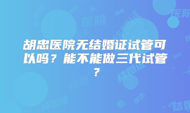 胡忠医院无结婚证试管可以吗？能不能做三代试管？