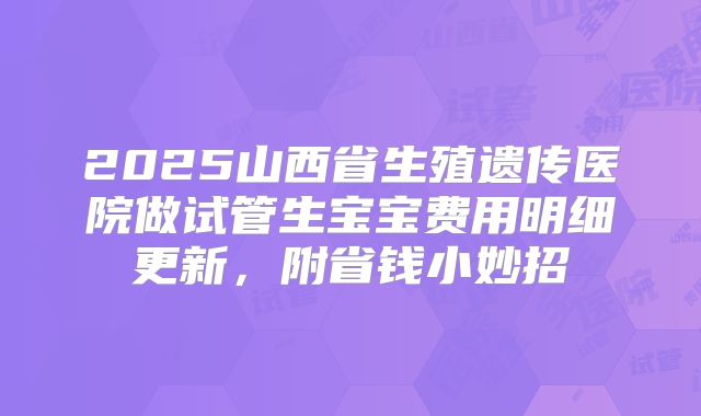 2025山西省生殖遗传医院做试管生宝宝费用明细更新，附省钱小妙招