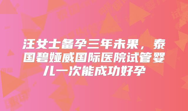汪女士备孕三年未果，泰国碧娅威国际医院试管婴儿一次能成功好孕