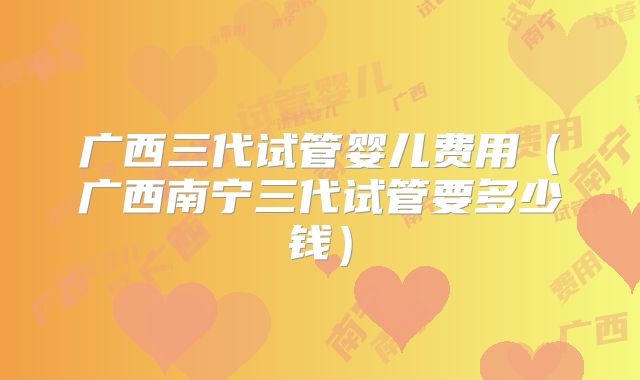 广西三代试管婴儿费用(广西南宁三代试管要多少钱)