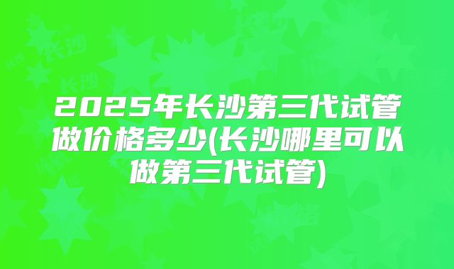 2025年长沙第三代试管做价格多少(长沙哪里可以做第三代试管)