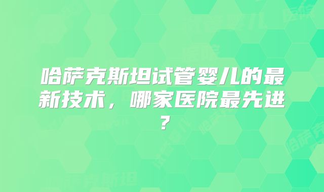哈萨克斯坦试管婴儿的最新技术，哪家医院最先进？