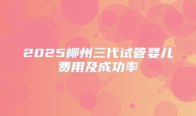 2025柳州三代试管婴儿费用及成功率