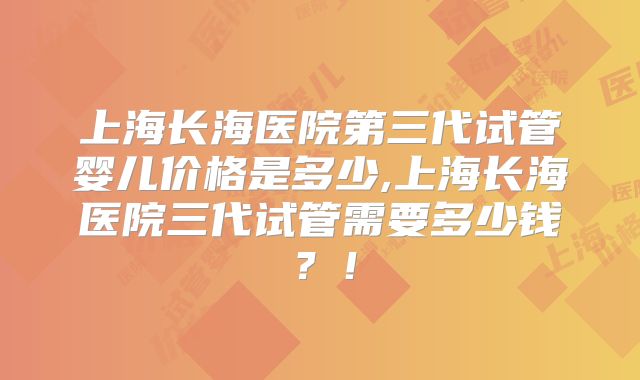 上海长海医院第三代试管婴儿价格是多少,上海长海医院三代试管需要多少钱？！