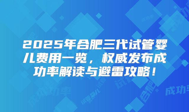 2025年合肥三代试管婴儿费用一览，权威发布成功率解读与避雷攻略！