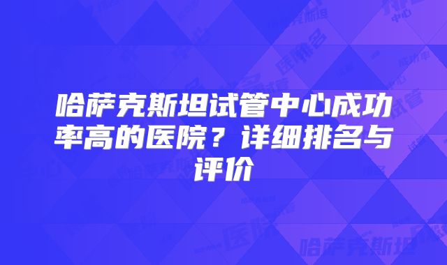 哈萨克斯坦试管中心成功率高的医院?详细排名与评价