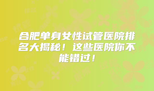 合肥单身女性试管医院排名大揭秘!这些医院你不能错过!