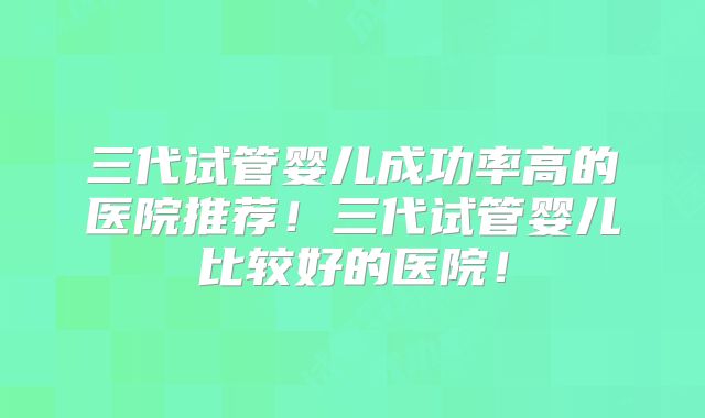 三代试管婴儿成功率高的医院推荐！三代试管婴儿比较好的医院！
