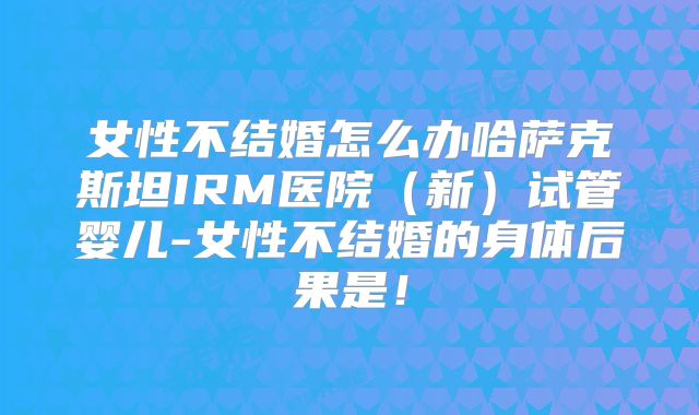 女性不结婚怎么办哈萨克斯坦IRM医院(新)试管婴儿-女性不结婚的身体后果是!