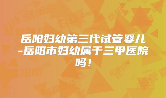 岳阳妇幼第三代试管婴儿-岳阳市妇幼属于三甲医院吗！