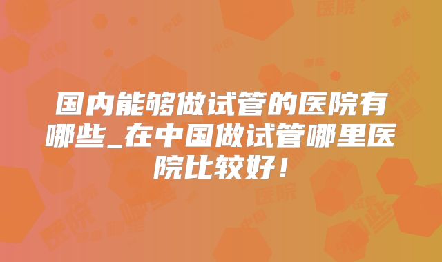 国内能够做试管的医院有哪些_在中国做试管哪里医院比较好！