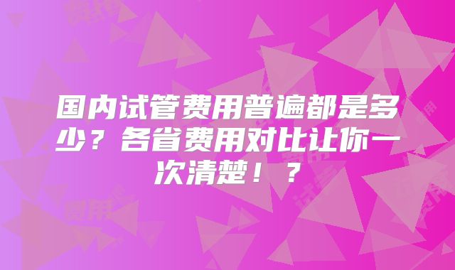 国内试管费用普遍都是多少？各省费用对比让你一次清楚！？