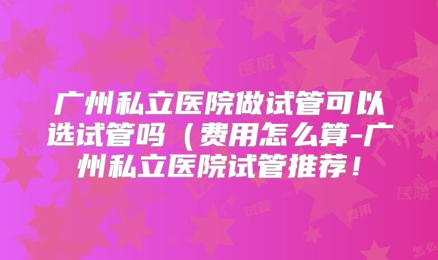 广州私立医院做试管可以选试管吗（费用怎么算-广州私立医院试管推荐！