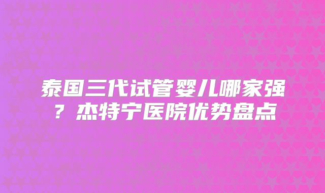 泰国三代试管婴儿哪家强？杰特宁医院优势盘点
