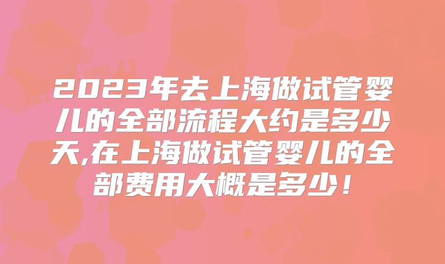 2023年去上海做试管婴儿的全部流程大约是多少天,在上海做试管婴儿的全部费用大概是多少!