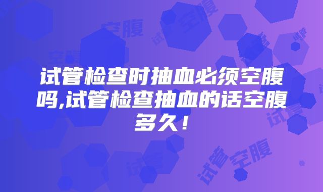 试管检查时抽血必须空腹吗,试管检查抽血的话空腹多久！