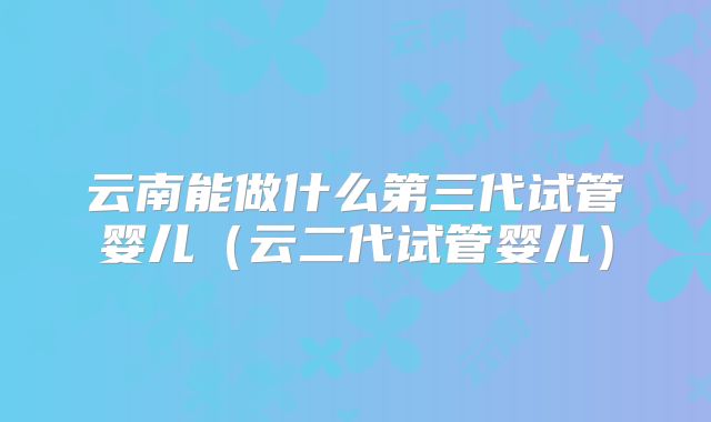 云南能做什么第三代试管婴儿（云二代试管婴儿）