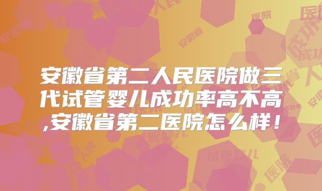 安徽省第二人民医院做三代试管婴儿成功率高不高,安徽省第二医院怎么样！