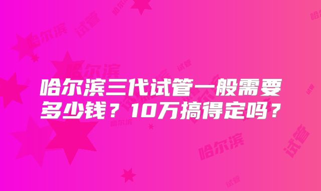 哈尔滨三代试管一般需要多少钱？10万搞得定吗？