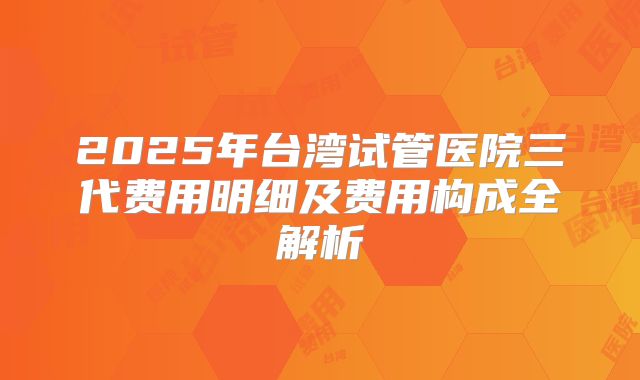 2025年台湾试管医院三代费用明细及费用构成全解析