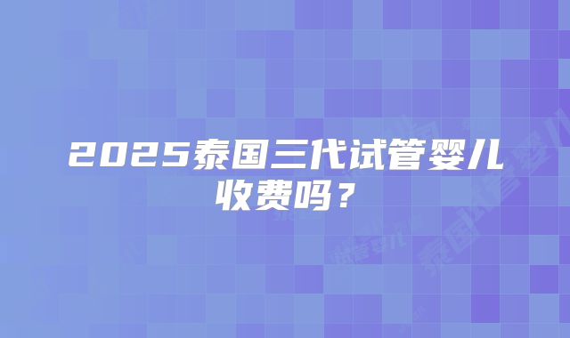 2025泰国三代试管婴儿收费吗?