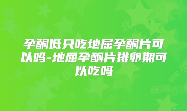 孕酮低只吃地屈孕酮片可以吗-地屈孕酮片排卵期可以吃吗