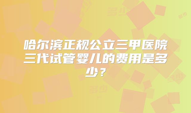 哈尔滨正规公立三甲医院三代试管婴儿的费用是多少？