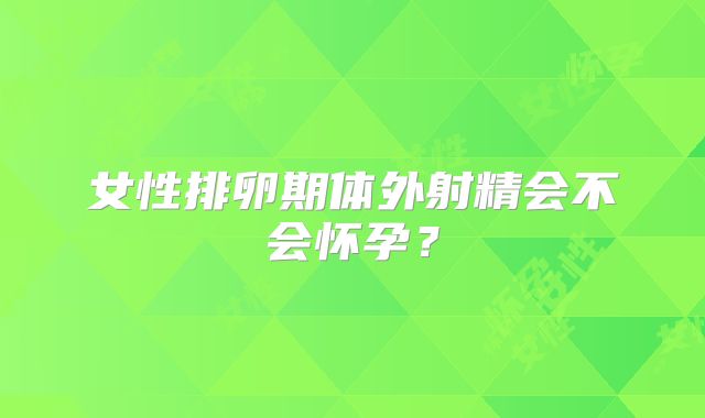 女性排卵期体外射精会不会怀孕？