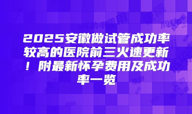 2025安徽做试管成功率较高的医院前三火速更新!附最新怀孕费用及成功率一览