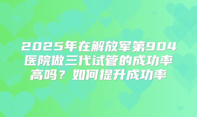 2025年在解放军第904医院做三代试管的成功率高吗？如何提升成功率