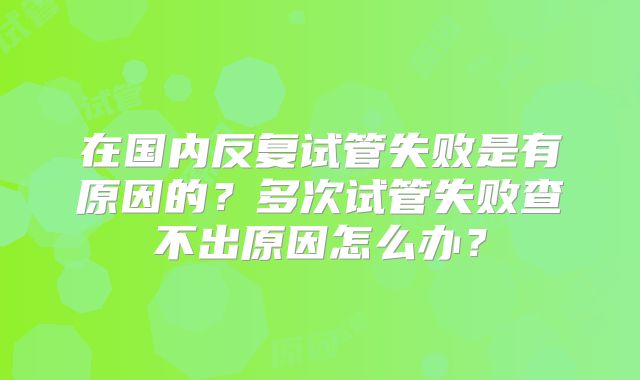 在国内反复试管失败是有原因的？多次试管失败查不出原因怎么办？