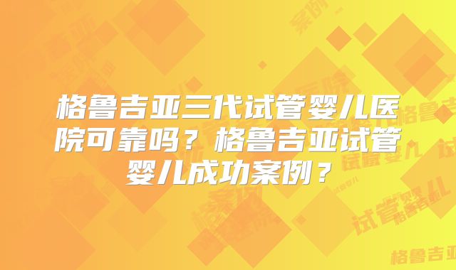 格鲁吉亚三代试管婴儿医院可靠吗？格鲁吉亚试管婴儿成功案例？