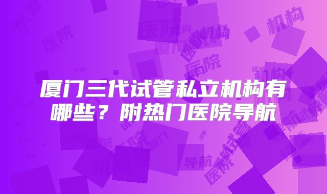 厦门三代试管私立机构有哪些?附热门医院导航