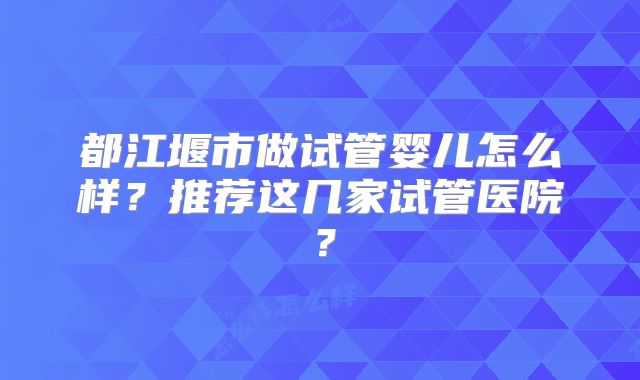 都江堰市做试管婴儿怎么样?推荐这几家试管医院?