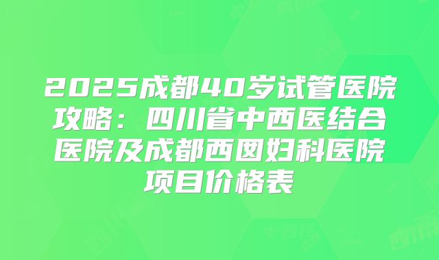 2025成都40岁试管医院攻略:四川省中西医结合医院及成都西囡妇科医院项目价格表