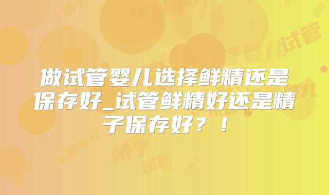 做试管婴儿选择鲜精还是保存好_试管鲜精好还是精子保存好？！