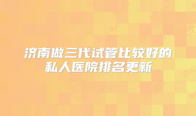 济南做三代试管比较好的私人医院排名更新