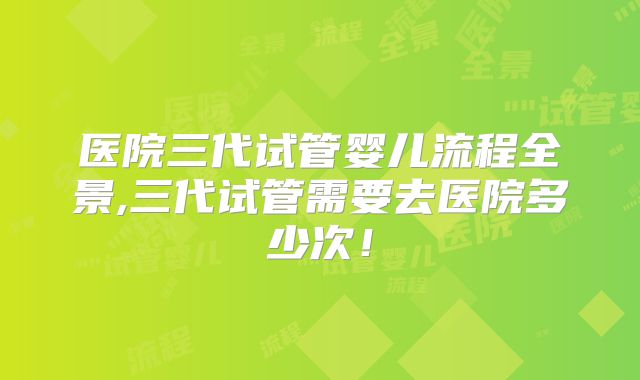 医院三代试管婴儿流程全景,三代试管需要去医院多少次！