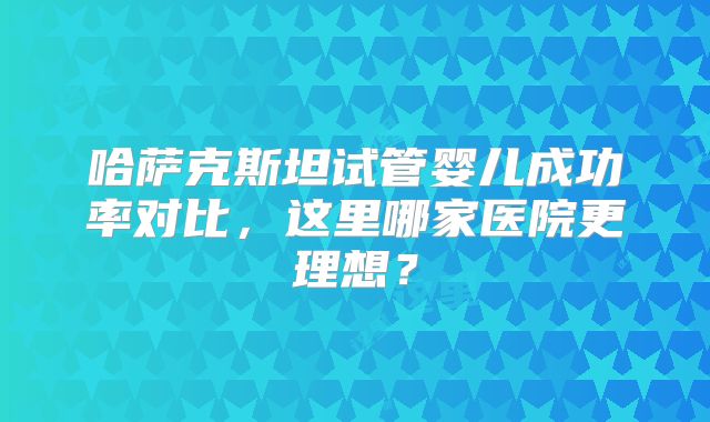 哈萨克斯坦试管婴儿成功率对比，这里哪家医院更理想？