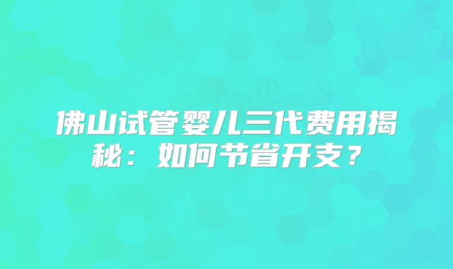 佛山试管婴儿三代费用揭秘：如何节省开支？