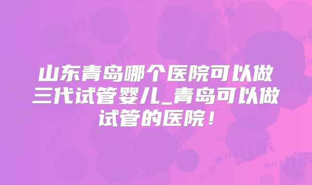 山东青岛哪个医院可以做三代试管婴儿_青岛可以做试管的医院!