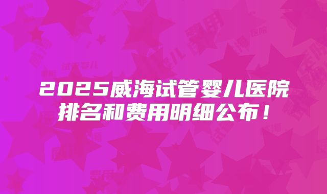 2025威海试管婴儿医院排名和费用明细公布！