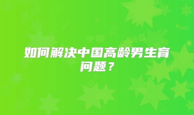 如何解决中国高龄男生育问题?