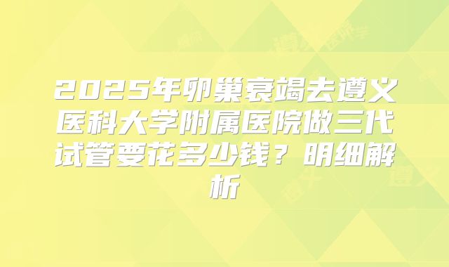 2025年卵巢衰竭去遵义医科大学附属医院做三代试管要花多少钱？明细解析