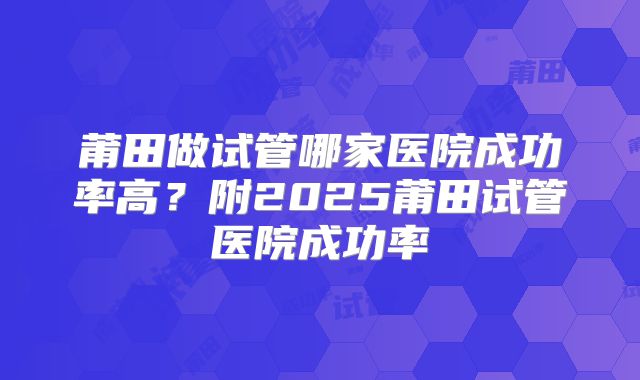 莆田做试管哪家医院成功率高?附2025莆田试管医院成功率