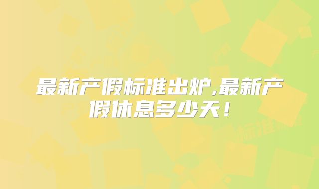 最新产假标准出炉,最新产假休息多少天!