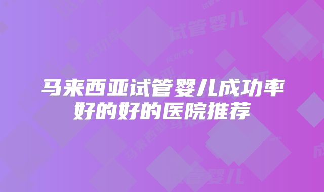 马来西亚试管婴儿成功率好的好的医院推荐