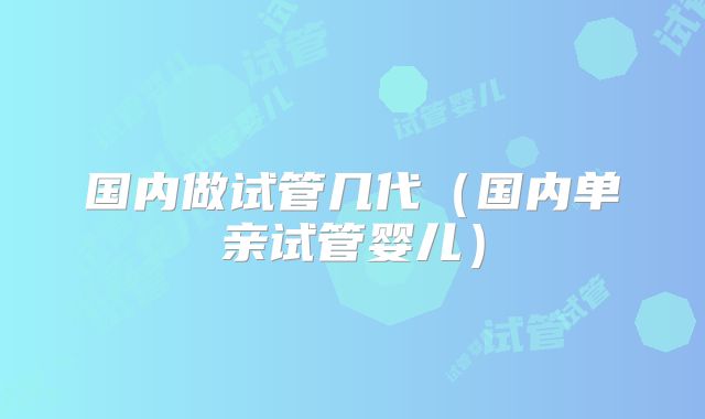 国内做试管几代(国内单亲试管婴儿)