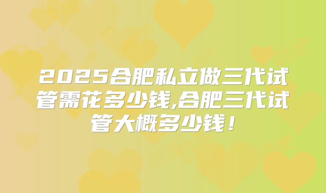 2025合肥私立做三代试管需花多少钱,合肥三代试管大概多少钱！