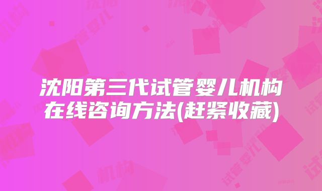 沈阳第三代试管婴儿机构在线咨询方法(赶紧收藏)